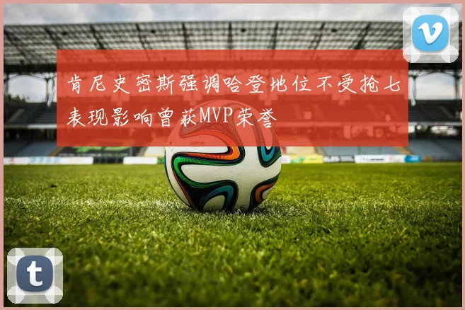 肯尼史密斯强调哈登地位不受抢七表现影响曾获MVP荣誉