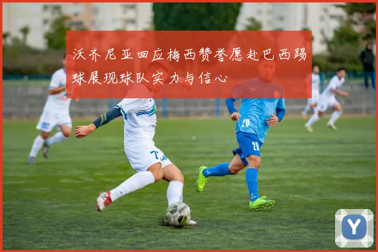 沃齐尼亚回应梅西赞誉愿赴巴西踢球展现球队实力与信心
