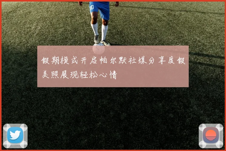 假期模式开启帕尔默社媒分享度假美照展现轻松心情