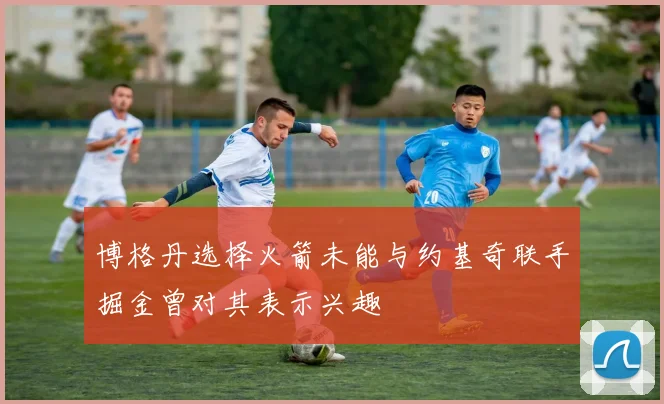 博格丹选择火箭未能与约基奇联手掘金曾对其表示兴趣