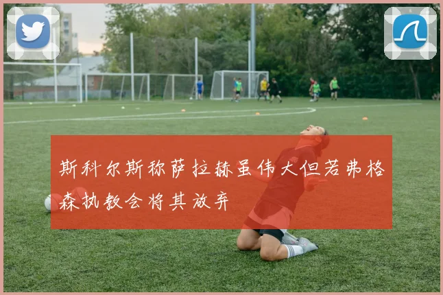 斯科尔斯称萨拉赫虽伟大但若弗格森执教会将其放弃