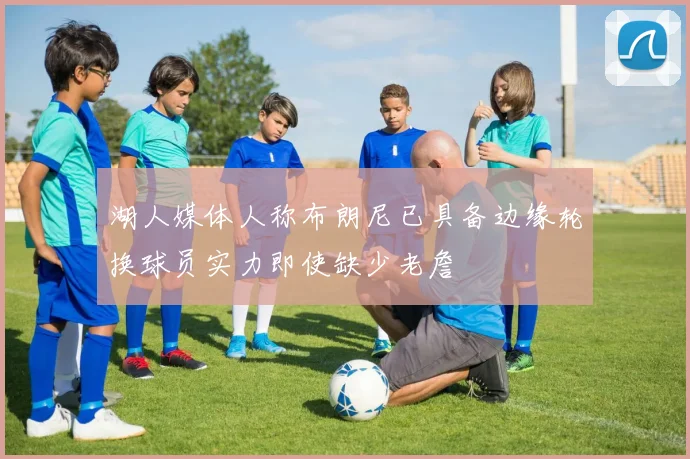 湖人媒体人称布朗尼已具备边缘轮换球员实力即使缺少老詹