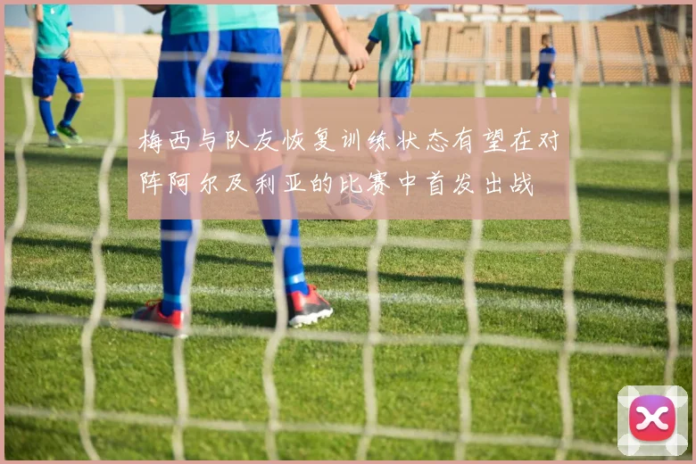 梅西与队友恢复训练状态有望在对阵阿尔及利亚的比赛中首发出战