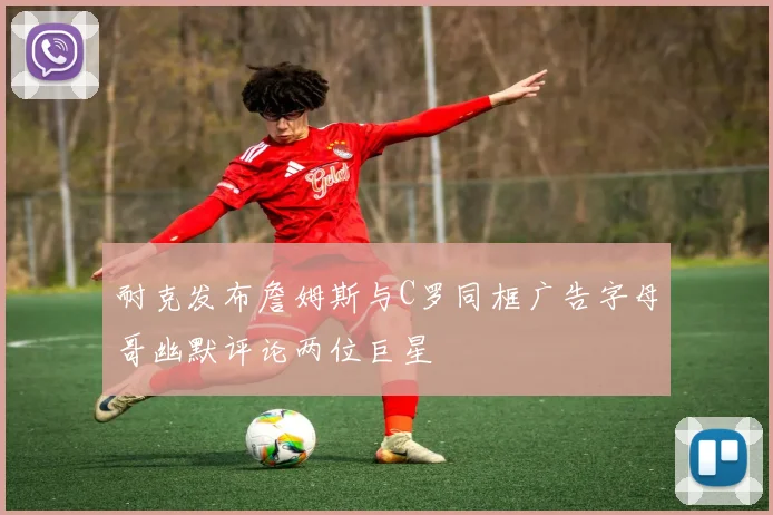 耐克发布詹姆斯与C罗同框广告字母哥幽默评论两位巨星