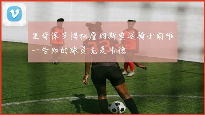 里奇保罗揭秘詹姆斯重返骑士前唯一告知的球员竟是韦德