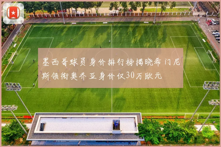 墨西哥球员身价排行榜揭晓希门尼斯领衔奥乔亚身价仅30万欧元