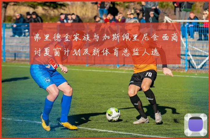 弗里德金家族与加斯佩里尼会面商讨夏窗计划及新体育总监人选