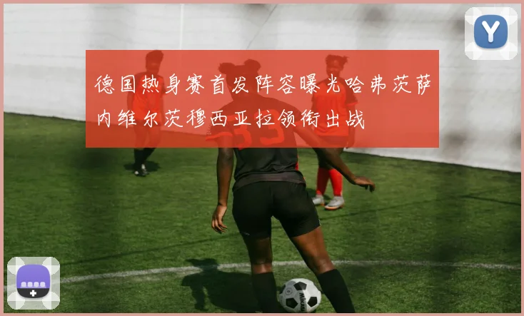 德国热身赛首发阵容曝光哈弗茨萨内维尔茨穆西亚拉领衔出战