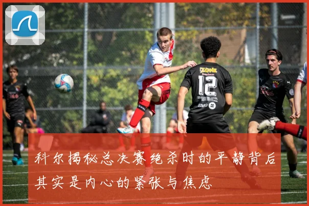 科尔揭秘总决赛绝杀时的平静背后其实是内心的紧张与焦虑