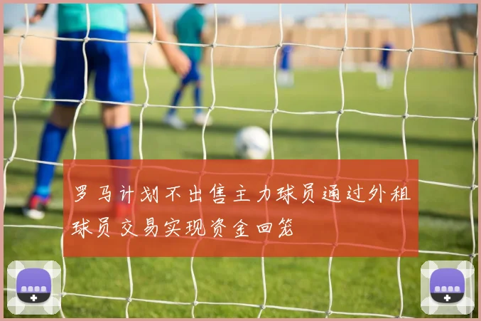 罗马计划不出售主力球员通过外租球员交易实现资金回笼